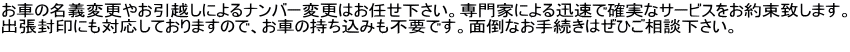 お車の名義変更やお引越しによるナンバー変更はお任せ下さい。専門家による迅速で確実なサービスをお約束致します。 出張封印にも対応しておりますので、お車の持ち込みも不要です。面倒なお手続きはぜひご相談下さい。　  