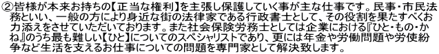 ②皆様が本来お持ちの【正当な権利】を主張し保護していく事が主な仕事です。民事・市民法 　務といい、一般の方により身近な街の法律家である行政書士として、その役割を果たすべくお 　力添えをさせていただいております。また社会保険労務士としては企業における『ひと・もの・か 　ね』のうち最も難しい【ひと】についてのスペシャリストであり、更には年金や労働問題や労使紛 　争など生活を支えるお仕事についての問題を専門家として解決致します。 