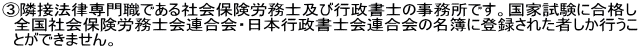 ③隣接法律専門職である社会保険労務士及び行政書士の事務所です。国家試験に合格し 　全国社会保険労務士会連合会・日本行政書士会連合会の名簿に登録された者しか行うこ 　とができません。 